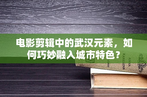 电影剪辑中的武汉元素，如何巧妙融入城市特色？