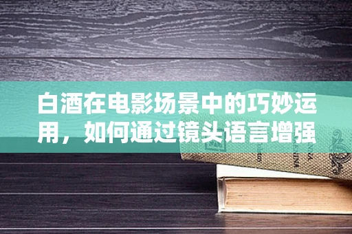 白酒在电影场景中的巧妙运用，如何通过镜头语言增强情感深度？