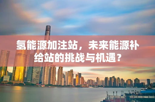 氢能源加注站，未来能源补给站的挑战与机遇？