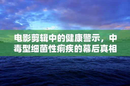 电影剪辑中的健康警示，中毒型细菌性痢疾的幕后真相