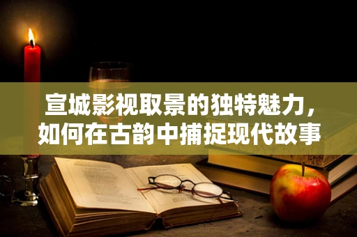 宣城影视取景的独特魅力，如何在古韵中捕捉现代故事？