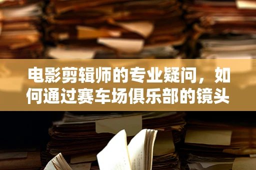 电影剪辑师的专业疑问，如何通过赛车场俱乐部的镜头语言展现速度与激情？