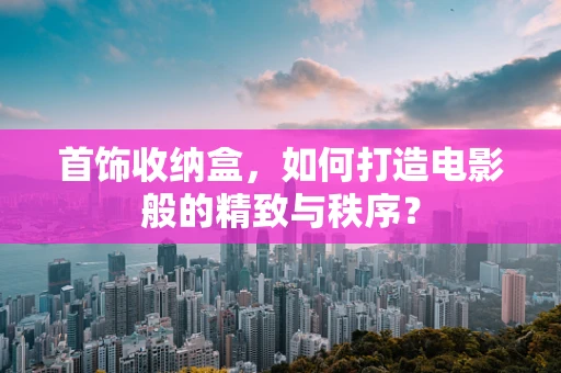 首饰收纳盒，如何打造电影般的精致与秩序？