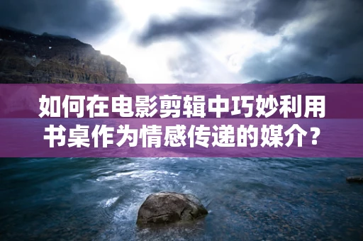 如何在电影剪辑中巧妙利用书桌作为情感传递的媒介？