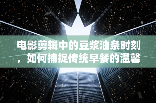 电影剪辑中的豆浆油条时刻，如何捕捉传统早餐的温馨氛围？