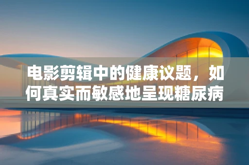 电影剪辑中的健康议题，如何真实而敏感地呈现糖尿病患者的故事？