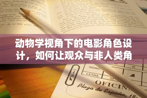 动物学视角下的电影角色设计，如何让观众与非人类角色建立情感共鸣？