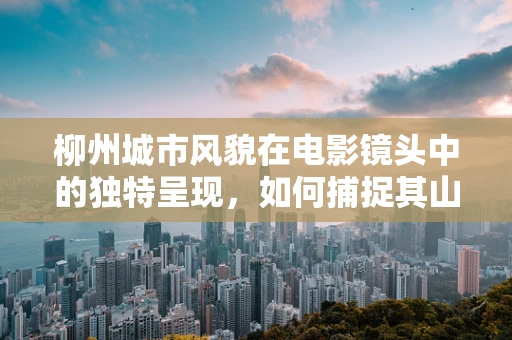 柳州城市风貌在电影镜头中的独特呈现，如何捕捉其山水小城的韵味？