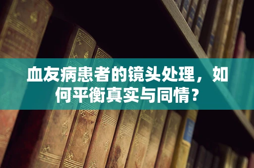 血友病患者的镜头处理，如何平衡真实与同情？