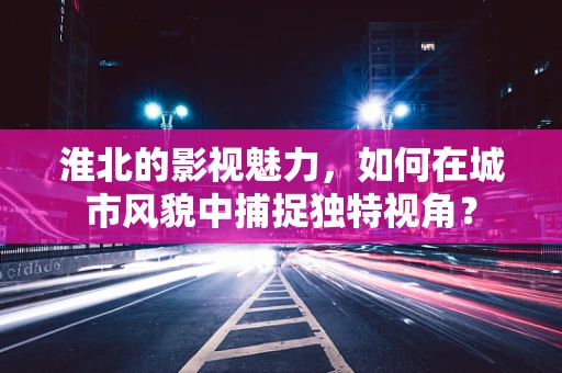 淮北的影视魅力，如何在城市风貌中捕捉独特视角？