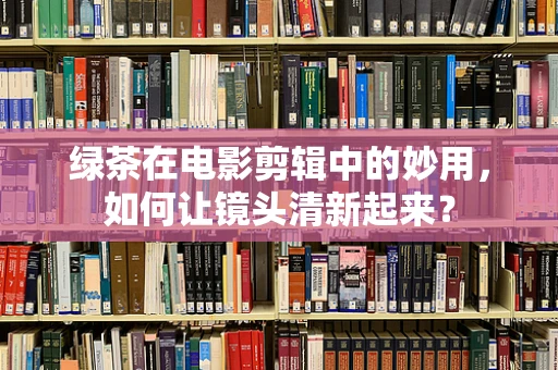 绿茶在电影剪辑中的妙用，如何让镜头清新起来？