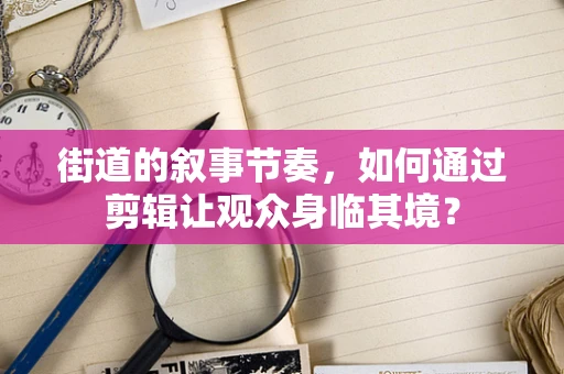 街道的叙事节奏，如何通过剪辑让观众身临其境？