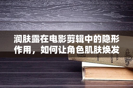 润肤露在电影剪辑中的隐形作用，如何让角色肌肤焕发自然光彩？