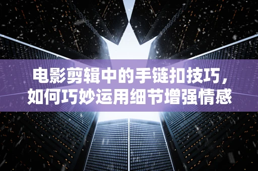 电影剪辑中的手链扣技巧，如何巧妙运用细节增强情感张力？