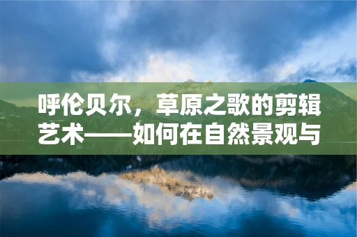 呼伦贝尔，草原之歌的剪辑艺术——如何在自然景观与人文故事间找到平衡？