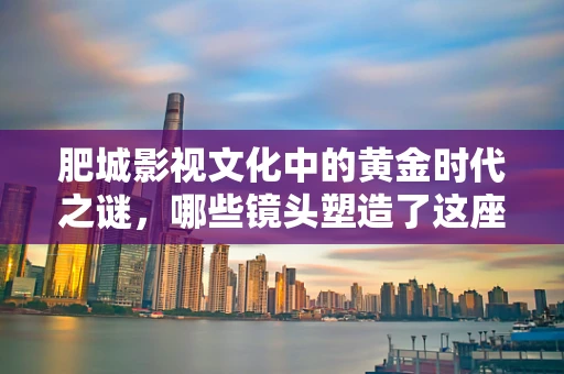 肥城影视文化中的黄金时代之谜，哪些镜头塑造了这座城市的独特魅力？