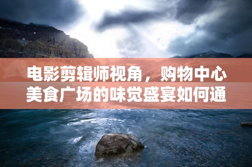 电影剪辑师视角，购物中心美食广场的味觉盛宴如何通过镜头语言呈现？