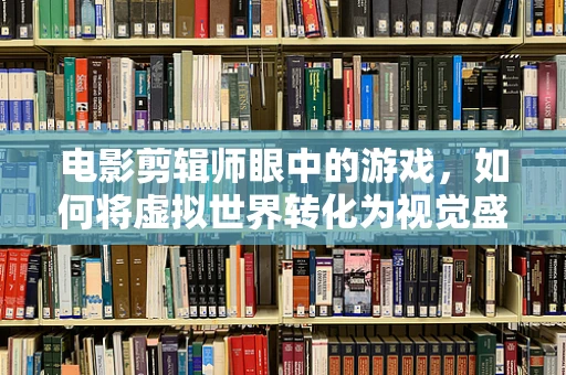 电影剪辑师眼中的游戏，如何将虚拟世界转化为视觉盛宴？