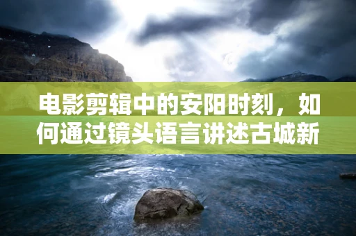 电影剪辑中的安阳时刻，如何通过镜头语言讲述古城新生的故事？