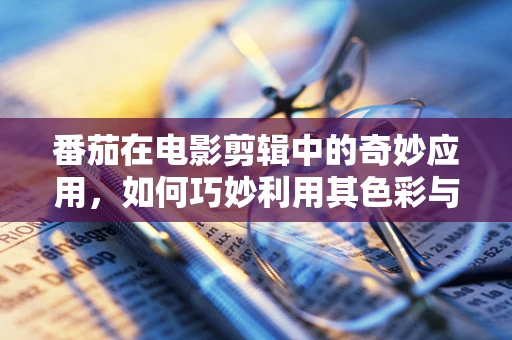 番茄在电影剪辑中的奇妙应用，如何巧妙利用其色彩与质感提升影片氛围？