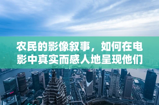 农民的影像叙事，如何在电影中真实而感人地呈现他们的故事？