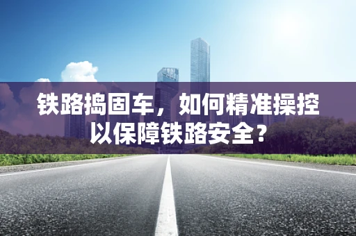 铁路捣固车，如何精准操控以保障铁路安全？