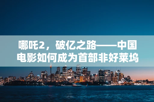 哪吒2，破亿之路——中国电影如何成为首部非好莱坞票房10亿美元的影片？