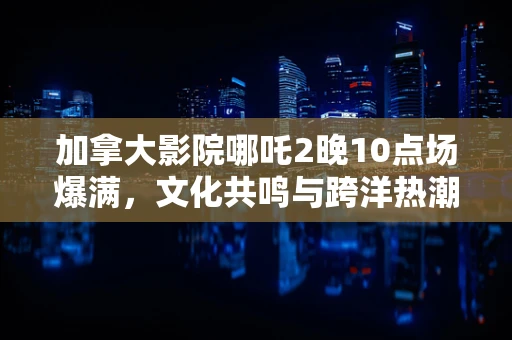 加拿大影院哪吒2晚10点场爆满，文化共鸣与跨洋热潮的背后？