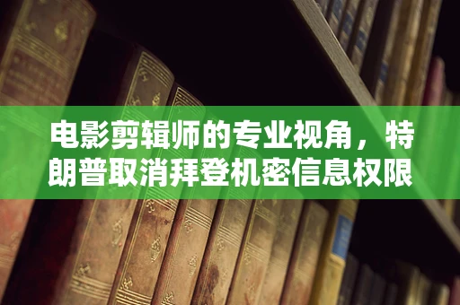 电影剪辑师的专业视角，特朗普取消拜登机密信息权限的背后故事