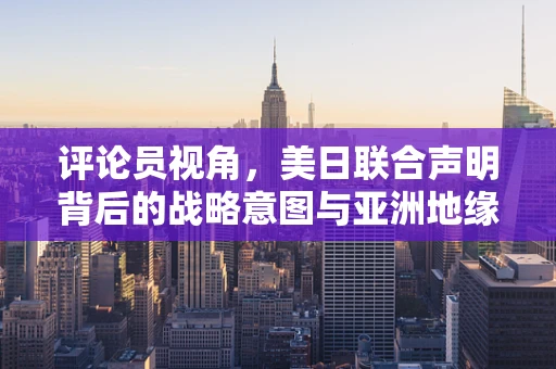 评论员视角，美日联合声明背后的战略意图与亚洲地缘政治的微妙平衡