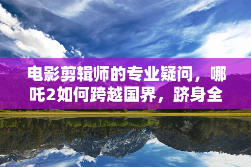 电影剪辑师的专业疑问，哪吒2如何跨越国界，跻身全球票房榜前50？