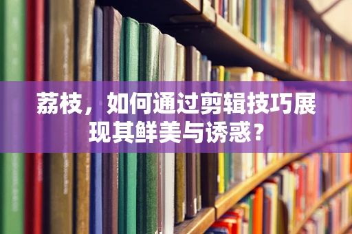 荔枝，如何通过剪辑技巧展现其鲜美与诱惑？