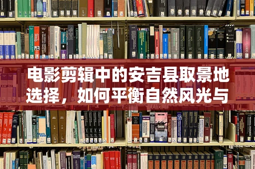 电影剪辑中的安吉县取景地选择，如何平衡自然风光与剧情氛围？