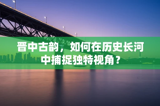 晋中古韵，如何在历史长河中捕捉独特视角？