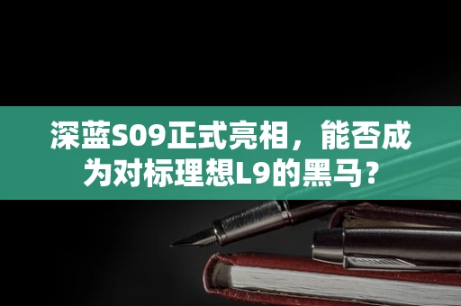 深蓝S09正式亮相，能否成为对标理想L9的黑马？