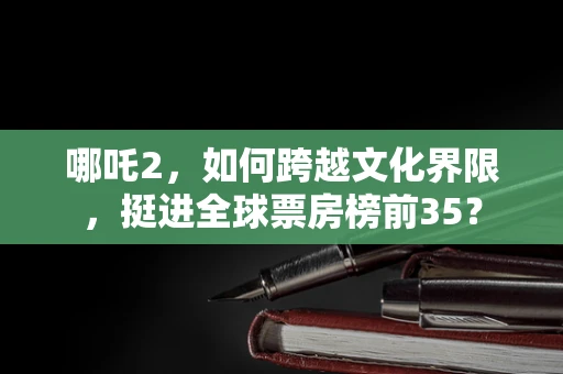 哪吒2，如何跨越文化界限，挺进全球票房榜前35？