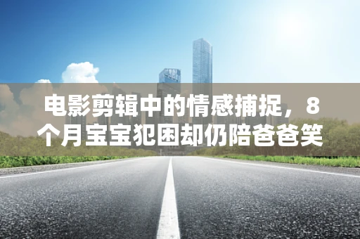 电影剪辑中的情感捕捉，8个月宝宝犯困却仍陪爸爸笑的珍贵瞬间