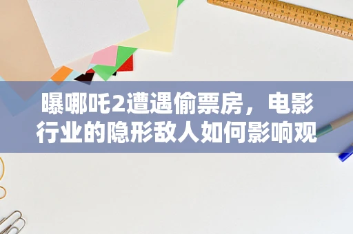 曝哪吒2遭遇偷票房，电影行业的隐形敌人如何影响观众与创作者？