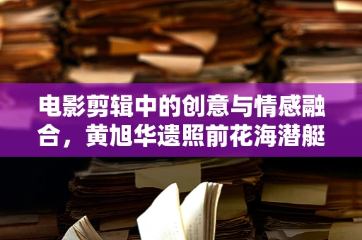 电影剪辑中的创意与情感融合，黄旭华遗照前花海潜艇的象征意义