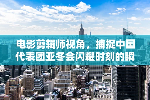 电影剪辑师视角，捕捉中国代表团亚冬会闪耀时刻的瞬间