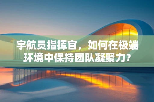 宇航员指挥官，如何在极端环境中保持团队凝聚力？