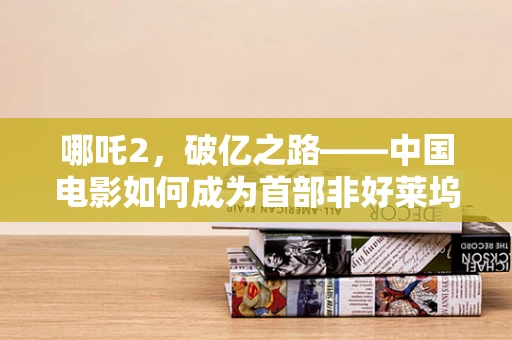 哪吒2，破亿之路——中国电影如何成为首部非好莱坞票房10亿美元的影片？