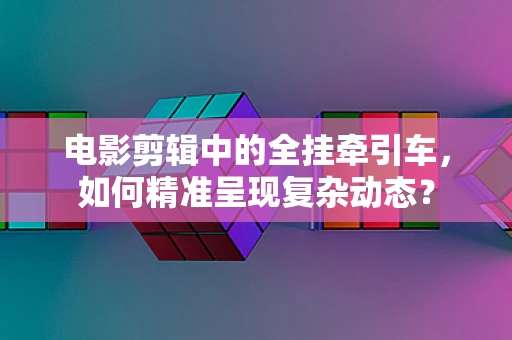 电影剪辑中的全挂牵引车，如何精准呈现复杂动态？