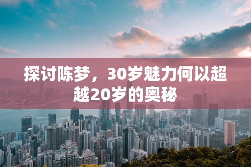 探讨陈梦，30岁魅力何以超越20岁的奥秘