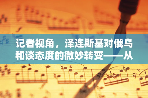 记者视角，泽连斯基对俄乌和谈态度的微妙转变——从绝不妥协到开放对话的背后