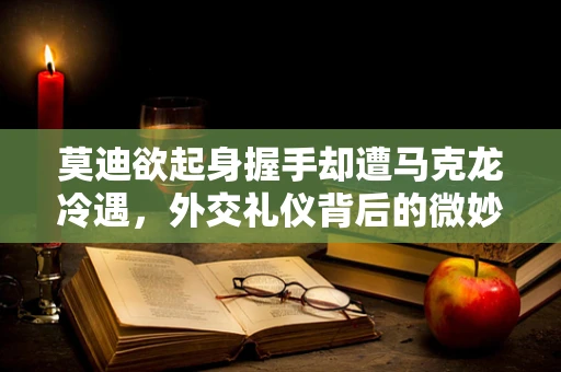 莫迪欲起身握手却遭马克龙冷遇，外交礼仪背后的微妙信号？