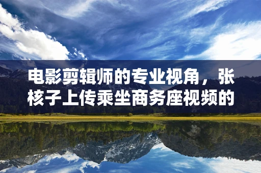 电影剪辑师的专业视角，张核子上传乘坐商务座视频的背后故事与剪辑艺术