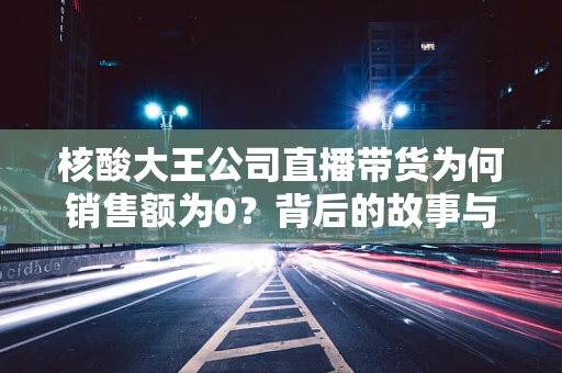 核酸大王公司直播带货为何销售额为0？背后的故事与反思