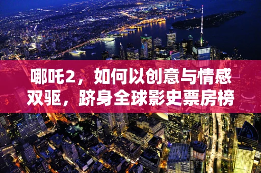 哪吒2，如何以创意与情感双驱，跻身全球影史票房榜前28？