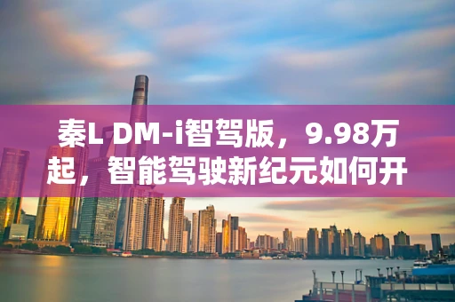 秦L DM-i智驾版，9.98万起，智能驾驶新纪元如何开启？